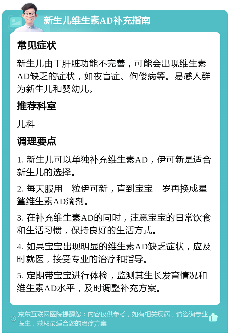 新生儿维生素AD补充指南 常见症状 新生儿由于肝脏功能不完善，可能会出现维生素AD缺乏的症状，如夜盲症、佝偻病等。易感人群为新生儿和婴幼儿。 推荐科室 儿科 调理要点 1. 新生儿可以单独补充维生素AD，伊可新是适合新生儿的选择。 2. 每天服用一粒伊可新，直到宝宝一岁再换成星鲨维生素AD滴剂。 3. 在补充维生素AD的同时，注意宝宝的日常饮食和生活习惯，保持良好的生活方式。 4. 如果宝宝出现明显的维生素AD缺乏症状，应及时就医，接受专业的治疗和指导。 5. 定期带宝宝进行体检，监测其生长发育情况和维生素AD水平，及时调整补充方案。