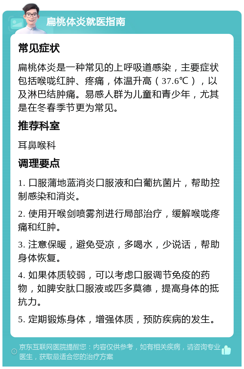 扁桃体炎就医指南 常见症状 扁桃体炎是一种常见的上呼吸道感染，主要症状包括喉咙红肿、疼痛，体温升高（37.6℃），以及淋巴结肿痛。易感人群为儿童和青少年，尤其是在冬春季节更为常见。 推荐科室 耳鼻喉科 调理要点 1. 口服蒲地蓝消炎口服液和白葡抗菌片，帮助控制感染和消炎。 2. 使用开喉剑喷雾剂进行局部治疗，缓解喉咙疼痛和红肿。 3. 注意保暖，避免受凉，多喝水，少说话，帮助身体恢复。 4. 如果体质较弱，可以考虑口服调节免疫的药物，如脾安肽口服液或匹多莫德，提高身体的抵抗力。 5. 定期锻炼身体，增强体质，预防疾病的发生。