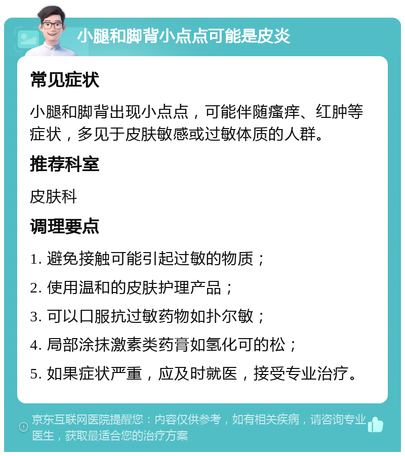 小腿和脚背小点点可能是皮炎 常见症状 小腿和脚背出现小点点，可能伴随瘙痒、红肿等症状，多见于皮肤敏感或过敏体质的人群。 推荐科室 皮肤科 调理要点 1. 避免接触可能引起过敏的物质； 2. 使用温和的皮肤护理产品； 3. 可以口服抗过敏药物如扑尔敏； 4. 局部涂抹激素类药膏如氢化可的松； 5. 如果症状严重，应及时就医，接受专业治疗。