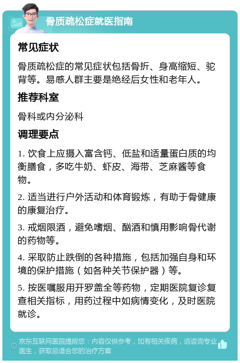 骨质疏松症就医指南 常见症状 骨质疏松症的常见症状包括骨折、身高缩短、驼背等。易感人群主要是绝经后女性和老年人。 推荐科室 骨科或内分泌科 调理要点 1. 饮食上应摄入富含钙、低盐和适量蛋白质的均衡膳食，多吃牛奶、虾皮、海带、芝麻酱等食物。 2. 适当进行户外活动和体育锻炼，有助于骨健康的康复治疗。 3. 戒烟限酒，避免嗜烟、酗酒和慎用影响骨代谢的药物等。 4. 采取防止跌倒的各种措施，包括加强自身和环境的保护措施（如各种关节保护器）等。 5. 按医嘱服用开罗盖全等药物，定期医院复诊复查相关指标，用药过程中如病情变化，及时医院就诊。