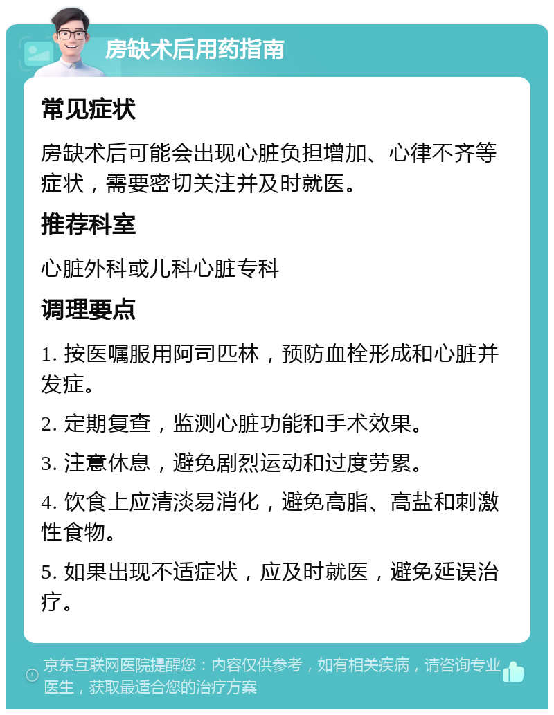 房缺术后用药指南 常见症状 房缺术后可能会出现心脏负担增加、心律不齐等症状，需要密切关注并及时就医。 推荐科室 心脏外科或儿科心脏专科 调理要点 1. 按医嘱服用阿司匹林，预防血栓形成和心脏并发症。 2. 定期复查，监测心脏功能和手术效果。 3. 注意休息，避免剧烈运动和过度劳累。 4. 饮食上应清淡易消化，避免高脂、高盐和刺激性食物。 5. 如果出现不适症状，应及时就医，避免延误治疗。