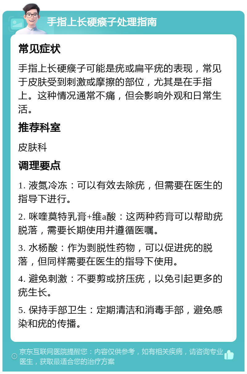 手指上长硬瘊子处理指南 常见症状 手指上长硬瘊子可能是疣或扁平疣的表现，常见于皮肤受到刺激或摩擦的部位，尤其是在手指上。这种情况通常不痛，但会影响外观和日常生活。 推荐科室 皮肤科 调理要点 1. 液氮冷冻：可以有效去除疣，但需要在医生的指导下进行。 2. 咪喹莫特乳膏+维a酸：这两种药膏可以帮助疣脱落，需要长期使用并遵循医嘱。 3. 水杨酸：作为剥脱性药物，可以促进疣的脱落，但同样需要在医生的指导下使用。 4. 避免刺激：不要剪或挤压疣，以免引起更多的疣生长。 5. 保持手部卫生：定期清洁和消毒手部，避免感染和疣的传播。