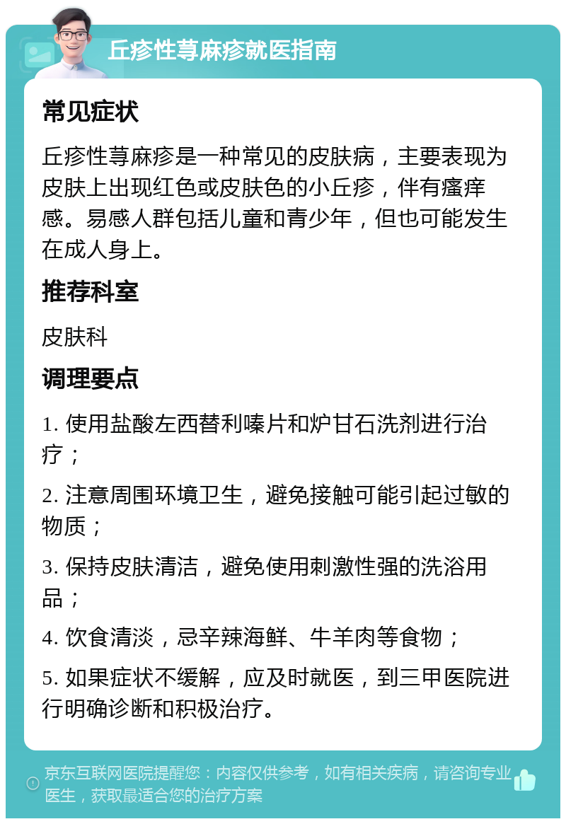 丘疹性荨麻疹就医指南 常见症状 丘疹性荨麻疹是一种常见的皮肤病，主要表现为皮肤上出现红色或皮肤色的小丘疹，伴有瘙痒感。易感人群包括儿童和青少年，但也可能发生在成人身上。 推荐科室 皮肤科 调理要点 1. 使用盐酸左西替利嗪片和炉甘石洗剂进行治疗； 2. 注意周围环境卫生，避免接触可能引起过敏的物质； 3. 保持皮肤清洁，避免使用刺激性强的洗浴用品； 4. 饮食清淡，忌辛辣海鲜、牛羊肉等食物； 5. 如果症状不缓解，应及时就医，到三甲医院进行明确诊断和积极治疗。