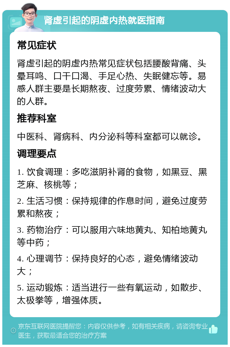 肾虚引起的阴虚内热就医指南 常见症状 肾虚引起的阴虚内热常见症状包括腰酸背痛、头晕耳鸣、口干口渴、手足心热、失眠健忘等。易感人群主要是长期熬夜、过度劳累、情绪波动大的人群。 推荐科室 中医科、肾病科、内分泌科等科室都可以就诊。 调理要点 1. 饮食调理：多吃滋阴补肾的食物，如黑豆、黑芝麻、核桃等； 2. 生活习惯：保持规律的作息时间，避免过度劳累和熬夜； 3. 药物治疗：可以服用六味地黄丸、知柏地黄丸等中药； 4. 心理调节：保持良好的心态，避免情绪波动大； 5. 运动锻炼：适当进行一些有氧运动，如散步、太极拳等，增强体质。