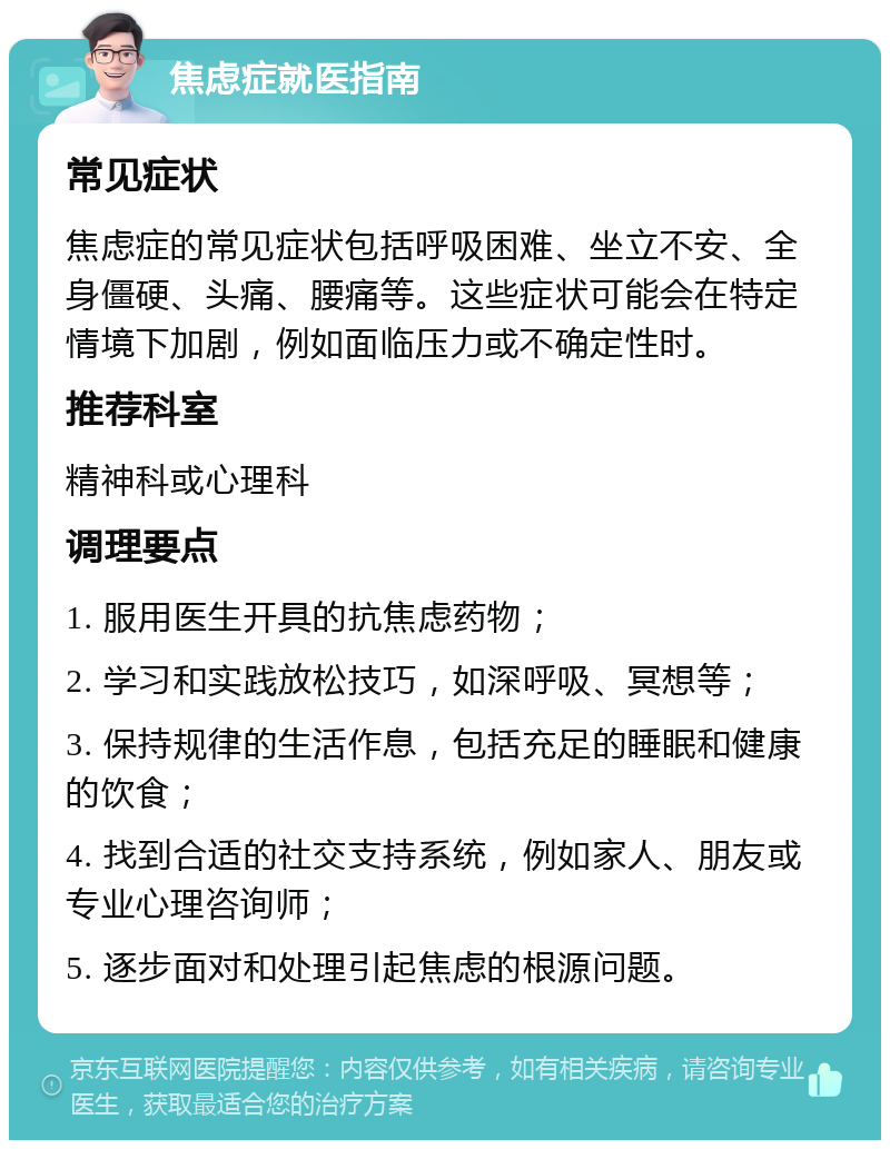 焦虑症就医指南 常见症状 焦虑症的常见症状包括呼吸困难、坐立不安、全身僵硬、头痛、腰痛等。这些症状可能会在特定情境下加剧，例如面临压力或不确定性时。 推荐科室 精神科或心理科 调理要点 1. 服用医生开具的抗焦虑药物； 2. 学习和实践放松技巧，如深呼吸、冥想等； 3. 保持规律的生活作息，包括充足的睡眠和健康的饮食； 4. 找到合适的社交支持系统，例如家人、朋友或专业心理咨询师； 5. 逐步面对和处理引起焦虑的根源问题。