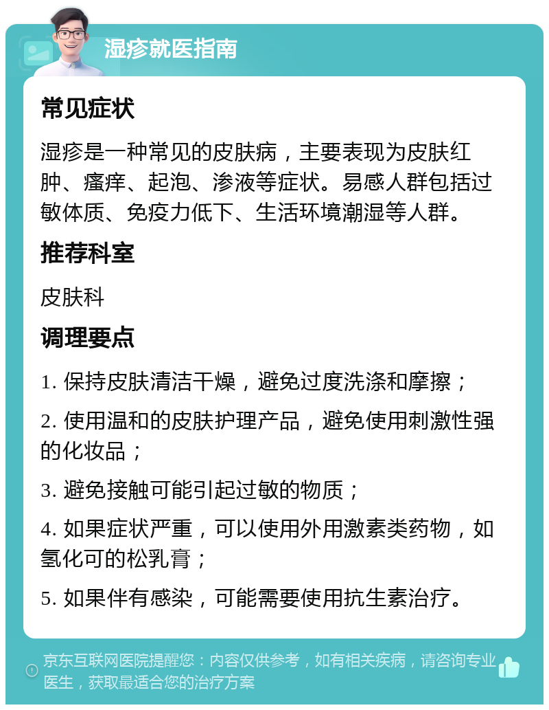 湿疹就医指南 常见症状 湿疹是一种常见的皮肤病，主要表现为皮肤红肿、瘙痒、起泡、渗液等症状。易感人群包括过敏体质、免疫力低下、生活环境潮湿等人群。 推荐科室 皮肤科 调理要点 1. 保持皮肤清洁干燥，避免过度洗涤和摩擦； 2. 使用温和的皮肤护理产品，避免使用刺激性强的化妆品； 3. 避免接触可能引起过敏的物质； 4. 如果症状严重，可以使用外用激素类药物，如氢化可的松乳膏； 5. 如果伴有感染，可能需要使用抗生素治疗。