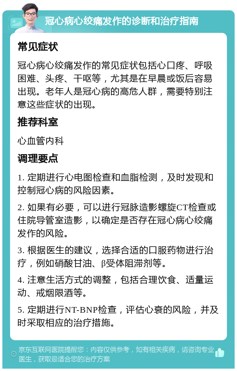 冠心病心绞痛发作的诊断和治疗指南 常见症状 冠心病心绞痛发作的常见症状包括心口疼、呼吸困难、头疼、干呕等，尤其是在早晨或饭后容易出现。老年人是冠心病的高危人群，需要特别注意这些症状的出现。 推荐科室 心血管内科 调理要点 1. 定期进行心电图检查和血脂检测，及时发现和控制冠心病的风险因素。 2. 如果有必要，可以进行冠脉造影螺旋CT检查或住院导管室造影，以确定是否存在冠心病心绞痛发作的风险。 3. 根据医生的建议，选择合适的口服药物进行治疗，例如硝酸甘油、β受体阻滞剂等。 4. 注意生活方式的调整，包括合理饮食、适量运动、戒烟限酒等。 5. 定期进行NT-BNP检查，评估心衰的风险，并及时采取相应的治疗措施。