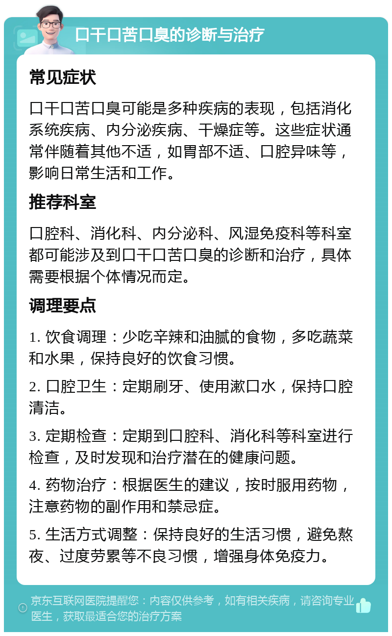 口干口苦口臭的诊断与治疗 常见症状 口干口苦口臭可能是多种疾病的表现，包括消化系统疾病、内分泌疾病、干燥症等。这些症状通常伴随着其他不适，如胃部不适、口腔异味等，影响日常生活和工作。 推荐科室 口腔科、消化科、内分泌科、风湿免疫科等科室都可能涉及到口干口苦口臭的诊断和治疗，具体需要根据个体情况而定。 调理要点 1. 饮食调理：少吃辛辣和油腻的食物，多吃蔬菜和水果，保持良好的饮食习惯。 2. 口腔卫生：定期刷牙、使用漱口水，保持口腔清洁。 3. 定期检查：定期到口腔科、消化科等科室进行检查，及时发现和治疗潜在的健康问题。 4. 药物治疗：根据医生的建议，按时服用药物，注意药物的副作用和禁忌症。 5. 生活方式调整：保持良好的生活习惯，避免熬夜、过度劳累等不良习惯，增强身体免疫力。