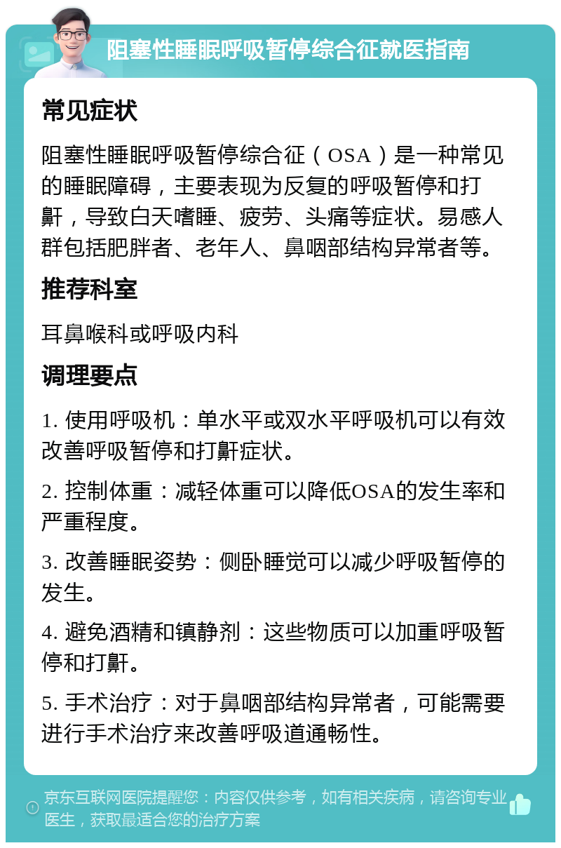 阻塞性睡眠呼吸暂停综合征就医指南 常见症状 阻塞性睡眠呼吸暂停综合征（OSA）是一种常见的睡眠障碍，主要表现为反复的呼吸暂停和打鼾，导致白天嗜睡、疲劳、头痛等症状。易感人群包括肥胖者、老年人、鼻咽部结构异常者等。 推荐科室 耳鼻喉科或呼吸内科 调理要点 1. 使用呼吸机：单水平或双水平呼吸机可以有效改善呼吸暂停和打鼾症状。 2. 控制体重：减轻体重可以降低OSA的发生率和严重程度。 3. 改善睡眠姿势：侧卧睡觉可以减少呼吸暂停的发生。 4. 避免酒精和镇静剂：这些物质可以加重呼吸暂停和打鼾。 5. 手术治疗：对于鼻咽部结构异常者，可能需要进行手术治疗来改善呼吸道通畅性。