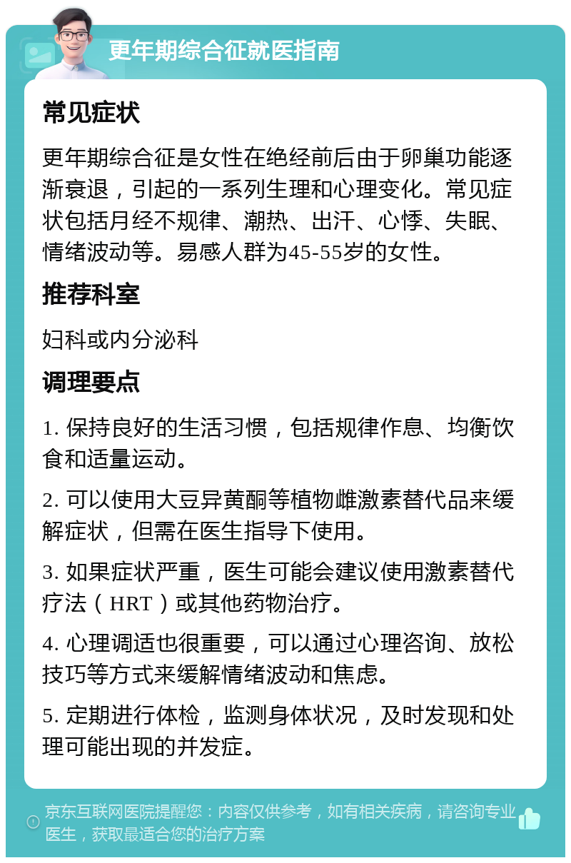 更年期综合征就医指南 常见症状 更年期综合征是女性在绝经前后由于卵巢功能逐渐衰退，引起的一系列生理和心理变化。常见症状包括月经不规律、潮热、出汗、心悸、失眠、情绪波动等。易感人群为45-55岁的女性。 推荐科室 妇科或内分泌科 调理要点 1. 保持良好的生活习惯，包括规律作息、均衡饮食和适量运动。 2. 可以使用大豆异黄酮等植物雌激素替代品来缓解症状，但需在医生指导下使用。 3. 如果症状严重，医生可能会建议使用激素替代疗法（HRT）或其他药物治疗。 4. 心理调适也很重要，可以通过心理咨询、放松技巧等方式来缓解情绪波动和焦虑。 5. 定期进行体检，监测身体状况，及时发现和处理可能出现的并发症。