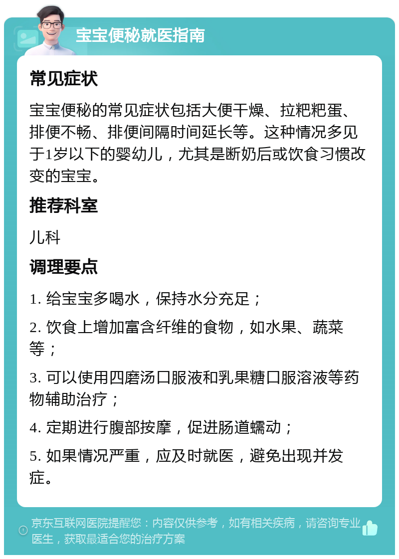 宝宝便秘就医指南 常见症状 宝宝便秘的常见症状包括大便干燥、拉粑粑蛋、排便不畅、排便间隔时间延长等。这种情况多见于1岁以下的婴幼儿，尤其是断奶后或饮食习惯改变的宝宝。 推荐科室 儿科 调理要点 1. 给宝宝多喝水，保持水分充足； 2. 饮食上增加富含纤维的食物，如水果、蔬菜等； 3. 可以使用四磨汤口服液和乳果糖口服溶液等药物辅助治疗； 4. 定期进行腹部按摩，促进肠道蠕动； 5. 如果情况严重，应及时就医，避免出现并发症。