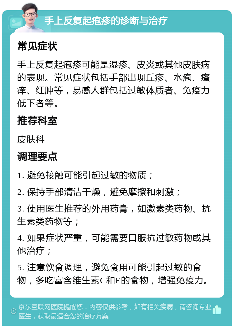 手上反复起疱疹的诊断与治疗 常见症状 手上反复起疱疹可能是湿疹、皮炎或其他皮肤病的表现。常见症状包括手部出现丘疹、水疱、瘙痒、红肿等，易感人群包括过敏体质者、免疫力低下者等。 推荐科室 皮肤科 调理要点 1. 避免接触可能引起过敏的物质； 2. 保持手部清洁干燥，避免摩擦和刺激； 3. 使用医生推荐的外用药膏，如激素类药物、抗生素类药物等； 4. 如果症状严重，可能需要口服抗过敏药物或其他治疗； 5. 注意饮食调理，避免食用可能引起过敏的食物，多吃富含维生素C和E的食物，增强免疫力。