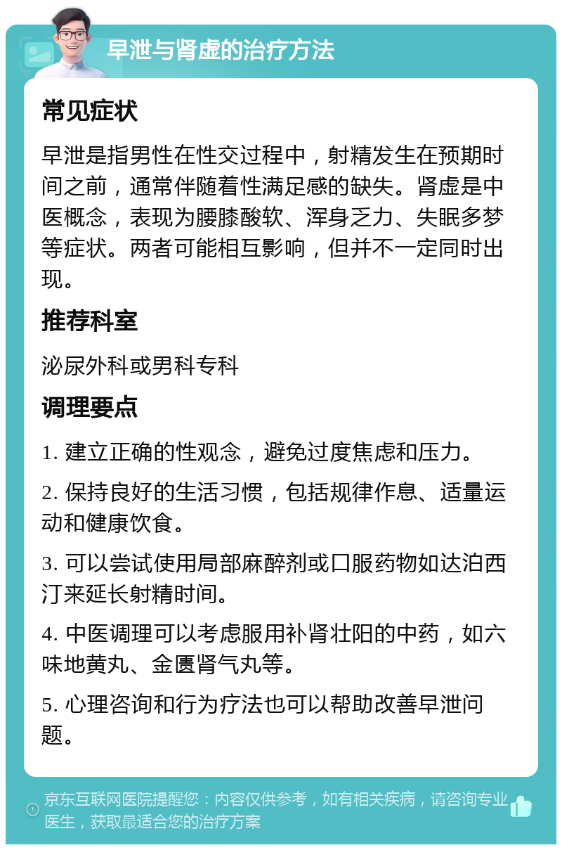 早泄与肾虚的治疗方法 常见症状 早泄是指男性在性交过程中，射精发生在预期时间之前，通常伴随着性满足感的缺失。肾虚是中医概念，表现为腰膝酸软、浑身乏力、失眠多梦等症状。两者可能相互影响，但并不一定同时出现。 推荐科室 泌尿外科或男科专科 调理要点 1. 建立正确的性观念，避免过度焦虑和压力。 2. 保持良好的生活习惯，包括规律作息、适量运动和健康饮食。 3. 可以尝试使用局部麻醉剂或口服药物如达泊西汀来延长射精时间。 4. 中医调理可以考虑服用补肾壮阳的中药，如六味地黄丸、金匮肾气丸等。 5. 心理咨询和行为疗法也可以帮助改善早泄问题。