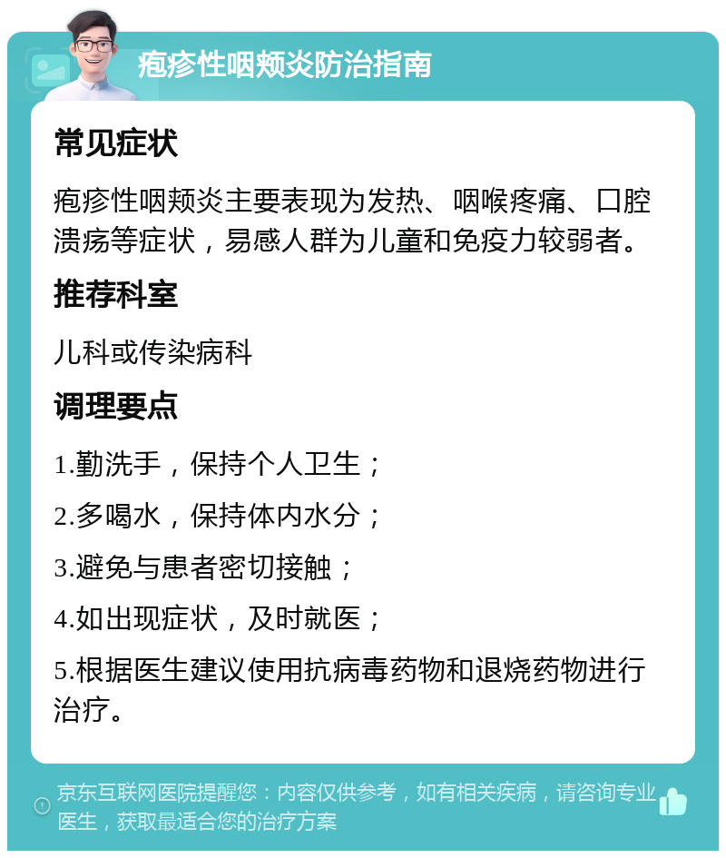 疱疹性咽颊炎防治指南 常见症状 疱疹性咽颊炎主要表现为发热、咽喉疼痛、口腔溃疡等症状，易感人群为儿童和免疫力较弱者。 推荐科室 儿科或传染病科 调理要点 1.勤洗手，保持个人卫生； 2.多喝水，保持体内水分； 3.避免与患者密切接触； 4.如出现症状，及时就医； 5.根据医生建议使用抗病毒药物和退烧药物进行治疗。