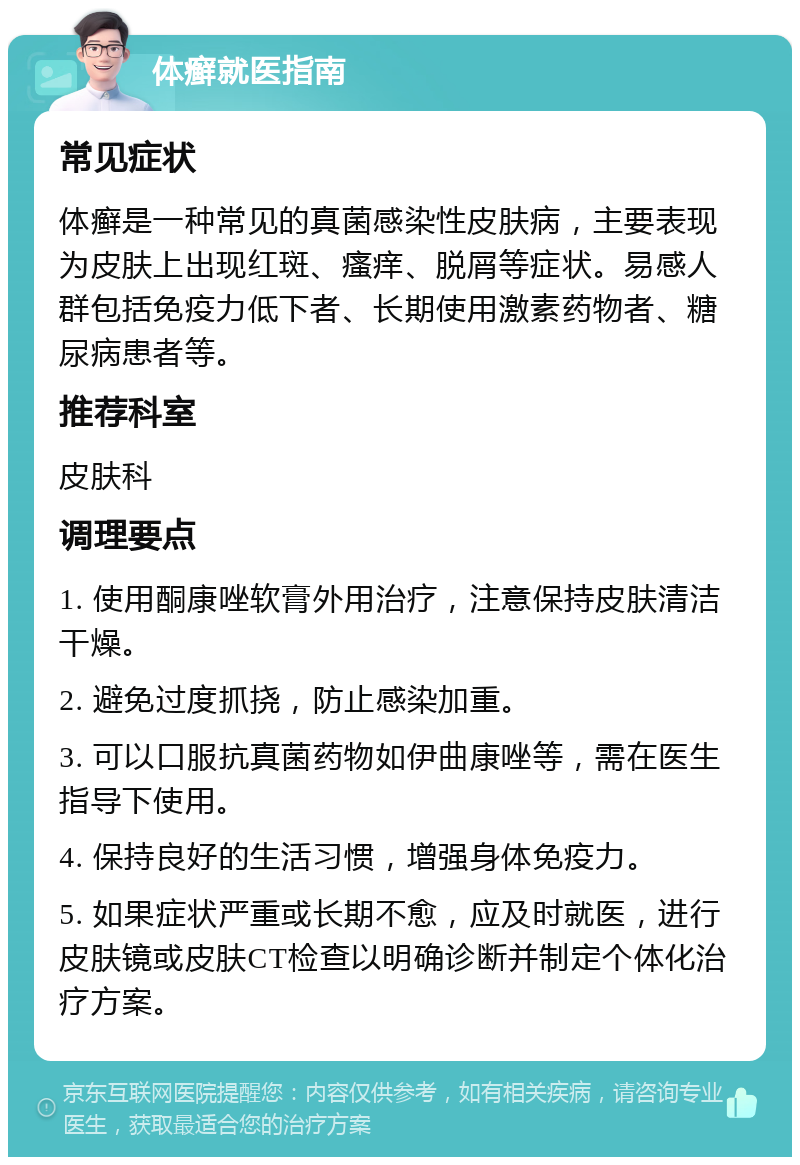 体癣就医指南 常见症状 体癣是一种常见的真菌感染性皮肤病，主要表现为皮肤上出现红斑、瘙痒、脱屑等症状。易感人群包括免疫力低下者、长期使用激素药物者、糖尿病患者等。 推荐科室 皮肤科 调理要点 1. 使用酮康唑软膏外用治疗，注意保持皮肤清洁干燥。 2. 避免过度抓挠，防止感染加重。 3. 可以口服抗真菌药物如伊曲康唑等，需在医生指导下使用。 4. 保持良好的生活习惯，增强身体免疫力。 5. 如果症状严重或长期不愈，应及时就医，进行皮肤镜或皮肤CT检查以明确诊断并制定个体化治疗方案。