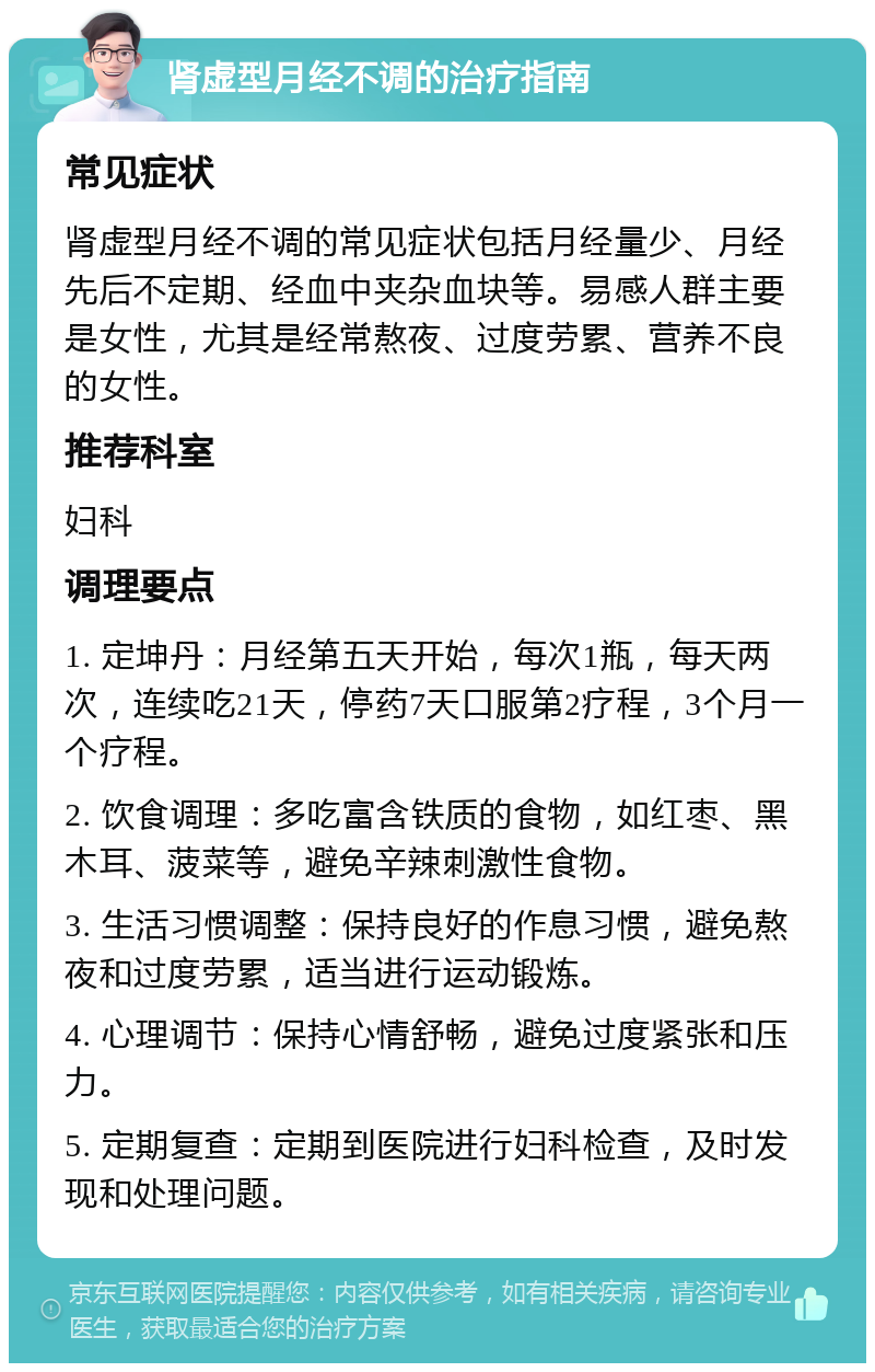 肾虚型月经不调的治疗指南 常见症状 肾虚型月经不调的常见症状包括月经量少、月经先后不定期、经血中夹杂血块等。易感人群主要是女性，尤其是经常熬夜、过度劳累、营养不良的女性。 推荐科室 妇科 调理要点 1. 定坤丹：月经第五天开始，每次1瓶，每天两次，连续吃21天，停药7天口服第2疗程，3个月一个疗程。 2. 饮食调理：多吃富含铁质的食物，如红枣、黑木耳、菠菜等，避免辛辣刺激性食物。 3. 生活习惯调整：保持良好的作息习惯，避免熬夜和过度劳累，适当进行运动锻炼。 4. 心理调节：保持心情舒畅，避免过度紧张和压力。 5. 定期复查：定期到医院进行妇科检查，及时发现和处理问题。