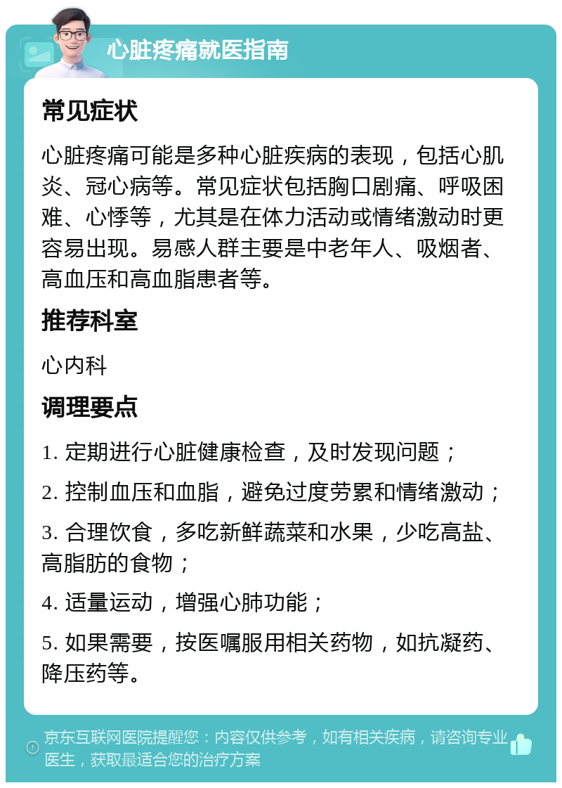 心脏疼痛就医指南 常见症状 心脏疼痛可能是多种心脏疾病的表现，包括心肌炎、冠心病等。常见症状包括胸口剧痛、呼吸困难、心悸等，尤其是在体力活动或情绪激动时更容易出现。易感人群主要是中老年人、吸烟者、高血压和高血脂患者等。 推荐科室 心内科 调理要点 1. 定期进行心脏健康检查，及时发现问题； 2. 控制血压和血脂，避免过度劳累和情绪激动； 3. 合理饮食，多吃新鲜蔬菜和水果，少吃高盐、高脂肪的食物； 4. 适量运动，增强心肺功能； 5. 如果需要，按医嘱服用相关药物，如抗凝药、降压药等。