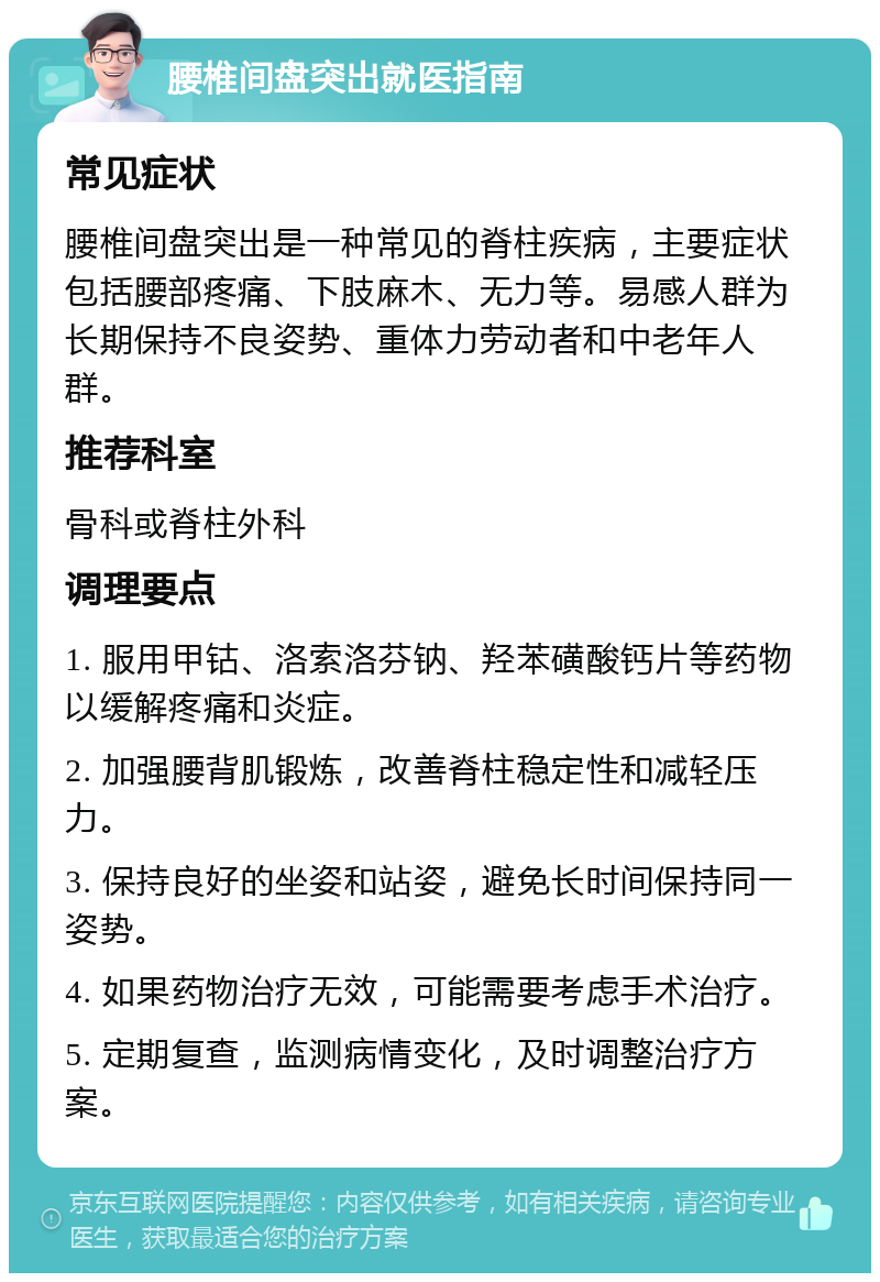 腰椎间盘突出就医指南 常见症状 腰椎间盘突出是一种常见的脊柱疾病，主要症状包括腰部疼痛、下肢麻木、无力等。易感人群为长期保持不良姿势、重体力劳动者和中老年人群。 推荐科室 骨科或脊柱外科 调理要点 1. 服用甲钴、洛索洛芬钠、羟苯磺酸钙片等药物以缓解疼痛和炎症。 2. 加强腰背肌锻炼，改善脊柱稳定性和减轻压力。 3. 保持良好的坐姿和站姿，避免长时间保持同一姿势。 4. 如果药物治疗无效，可能需要考虑手术治疗。 5. 定期复查，监测病情变化，及时调整治疗方案。