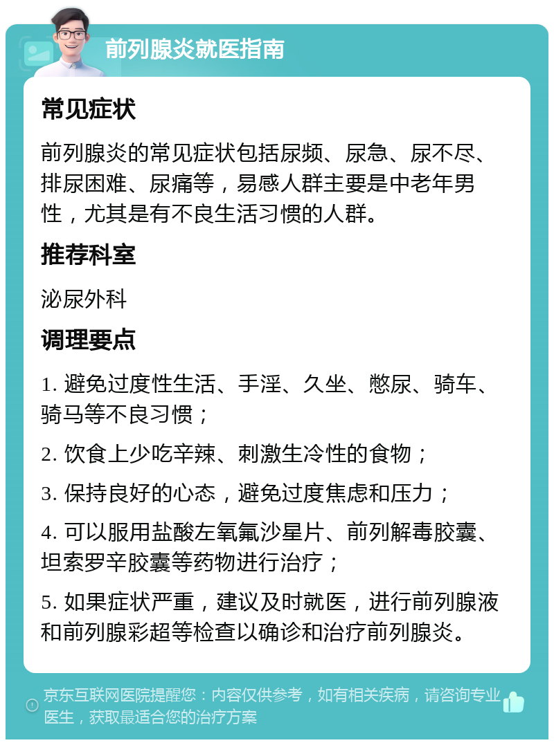 前列腺炎就医指南 常见症状 前列腺炎的常见症状包括尿频、尿急、尿不尽、排尿困难、尿痛等，易感人群主要是中老年男性，尤其是有不良生活习惯的人群。 推荐科室 泌尿外科 调理要点 1. 避免过度性生活、手淫、久坐、憋尿、骑车、骑马等不良习惯； 2. 饮食上少吃辛辣、刺激生冷性的食物； 3. 保持良好的心态，避免过度焦虑和压力； 4. 可以服用盐酸左氧氟沙星片、前列解毒胶囊、坦索罗辛胶囊等药物进行治疗； 5. 如果症状严重，建议及时就医，进行前列腺液和前列腺彩超等检查以确诊和治疗前列腺炎。