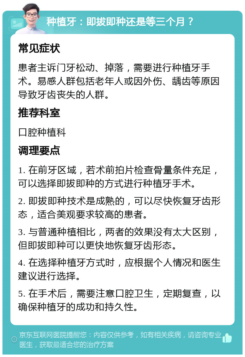 种植牙：即拔即种还是等三个月？ 常见症状 患者主诉门牙松动、掉落，需要进行种植牙手术。易感人群包括老年人或因外伤、龋齿等原因导致牙齿丧失的人群。 推荐科室 口腔种植科 调理要点 1. 在前牙区域，若术前拍片检查骨量条件充足，可以选择即拔即种的方式进行种植牙手术。 2. 即拔即种技术是成熟的，可以尽快恢复牙齿形态，适合美观要求较高的患者。 3. 与普通种植相比，两者的效果没有太大区别，但即拔即种可以更快地恢复牙齿形态。 4. 在选择种植牙方式时，应根据个人情况和医生建议进行选择。 5. 在手术后，需要注意口腔卫生，定期复查，以确保种植牙的成功和持久性。