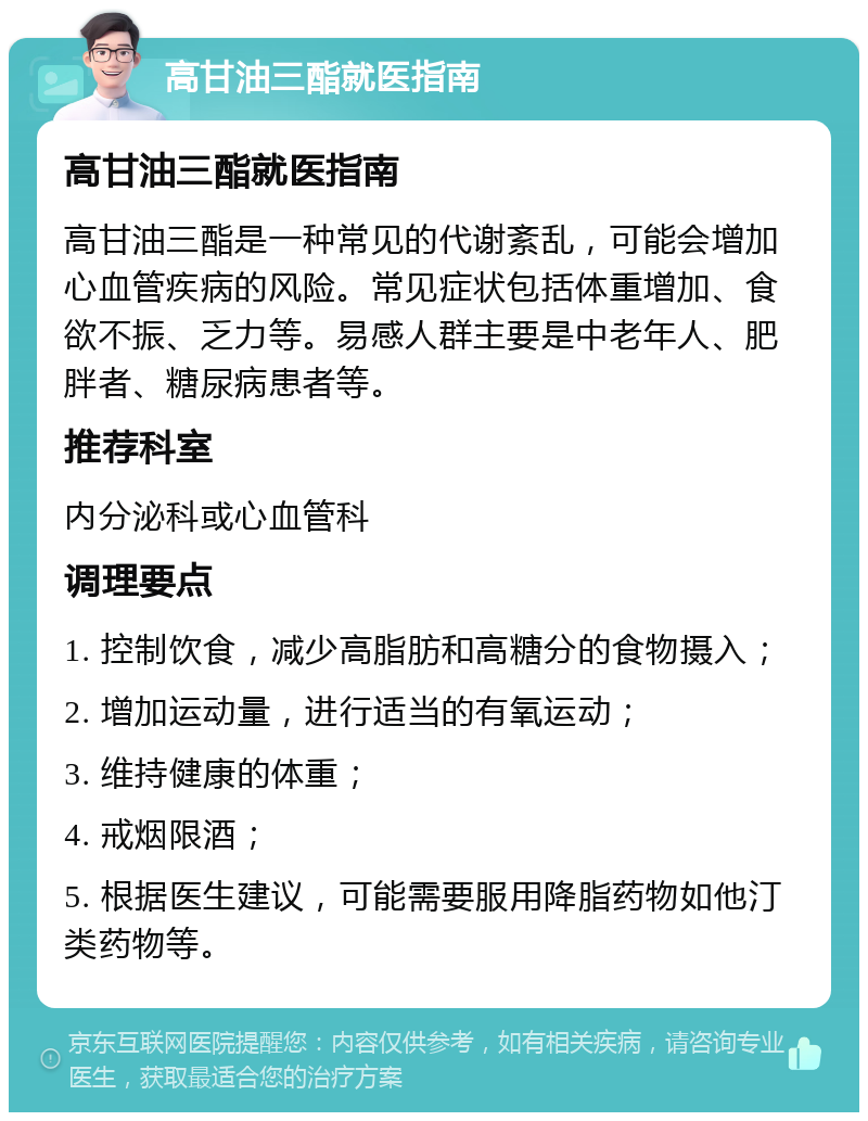 高甘油三酯就医指南 高甘油三酯就医指南 高甘油三酯是一种常见的代谢紊乱，可能会增加心血管疾病的风险。常见症状包括体重增加、食欲不振、乏力等。易感人群主要是中老年人、肥胖者、糖尿病患者等。 推荐科室 内分泌科或心血管科 调理要点 1. 控制饮食，减少高脂肪和高糖分的食物摄入； 2. 增加运动量，进行适当的有氧运动； 3. 维持健康的体重； 4. 戒烟限酒； 5. 根据医生建议，可能需要服用降脂药物如他汀类药物等。