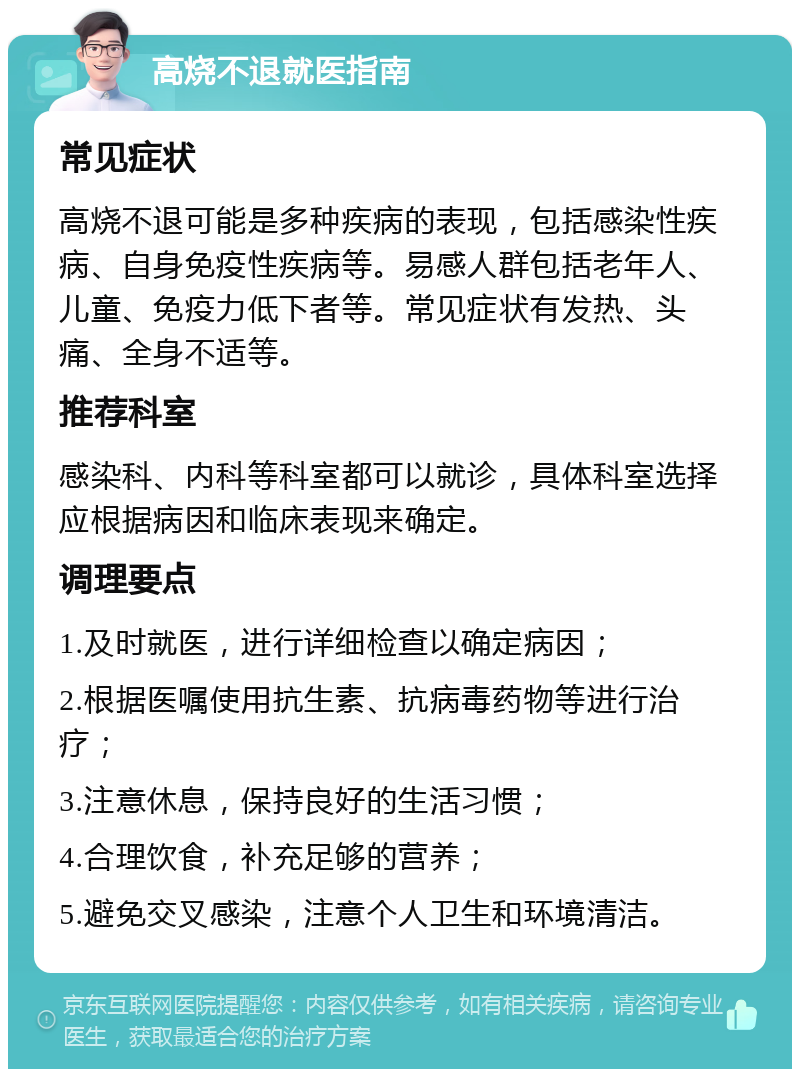 高烧不退就医指南 常见症状 高烧不退可能是多种疾病的表现，包括感染性疾病、自身免疫性疾病等。易感人群包括老年人、儿童、免疫力低下者等。常见症状有发热、头痛、全身不适等。 推荐科室 感染科、内科等科室都可以就诊，具体科室选择应根据病因和临床表现来确定。 调理要点 1.及时就医，进行详细检查以确定病因； 2.根据医嘱使用抗生素、抗病毒药物等进行治疗； 3.注意休息，保持良好的生活习惯； 4.合理饮食，补充足够的营养； 5.避免交叉感染，注意个人卫生和环境清洁。