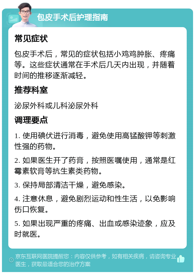 包皮手术后护理指南 常见症状 包皮手术后，常见的症状包括小鸡鸡肿胀、疼痛等。这些症状通常在手术后几天内出现，并随着时间的推移逐渐减轻。 推荐科室 泌尿外科或儿科泌尿外科 调理要点 1. 使用碘伏进行消毒，避免使用高锰酸钾等刺激性强的药物。 2. 如果医生开了药膏，按照医嘱使用，通常是红霉素软膏等抗生素类药物。 3. 保持局部清洁干燥，避免感染。 4. 注意休息，避免剧烈运动和性生活，以免影响伤口恢复。 5. 如果出现严重的疼痛、出血或感染迹象，应及时就医。