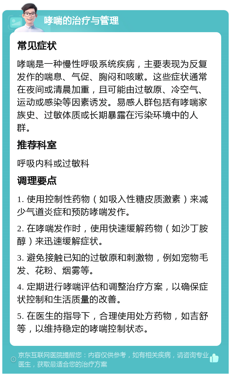 哮喘的治疗与管理 常见症状 哮喘是一种慢性呼吸系统疾病，主要表现为反复发作的喘息、气促、胸闷和咳嗽。这些症状通常在夜间或清晨加重，且可能由过敏原、冷空气、运动或感染等因素诱发。易感人群包括有哮喘家族史、过敏体质或长期暴露在污染环境中的人群。 推荐科室 呼吸内科或过敏科 调理要点 1. 使用控制性药物（如吸入性糖皮质激素）来减少气道炎症和预防哮喘发作。 2. 在哮喘发作时，使用快速缓解药物（如沙丁胺醇）来迅速缓解症状。 3. 避免接触已知的过敏原和刺激物，例如宠物毛发、花粉、烟雾等。 4. 定期进行哮喘评估和调整治疗方案，以确保症状控制和生活质量的改善。 5. 在医生的指导下，合理使用处方药物，如吉舒等，以维持稳定的哮喘控制状态。