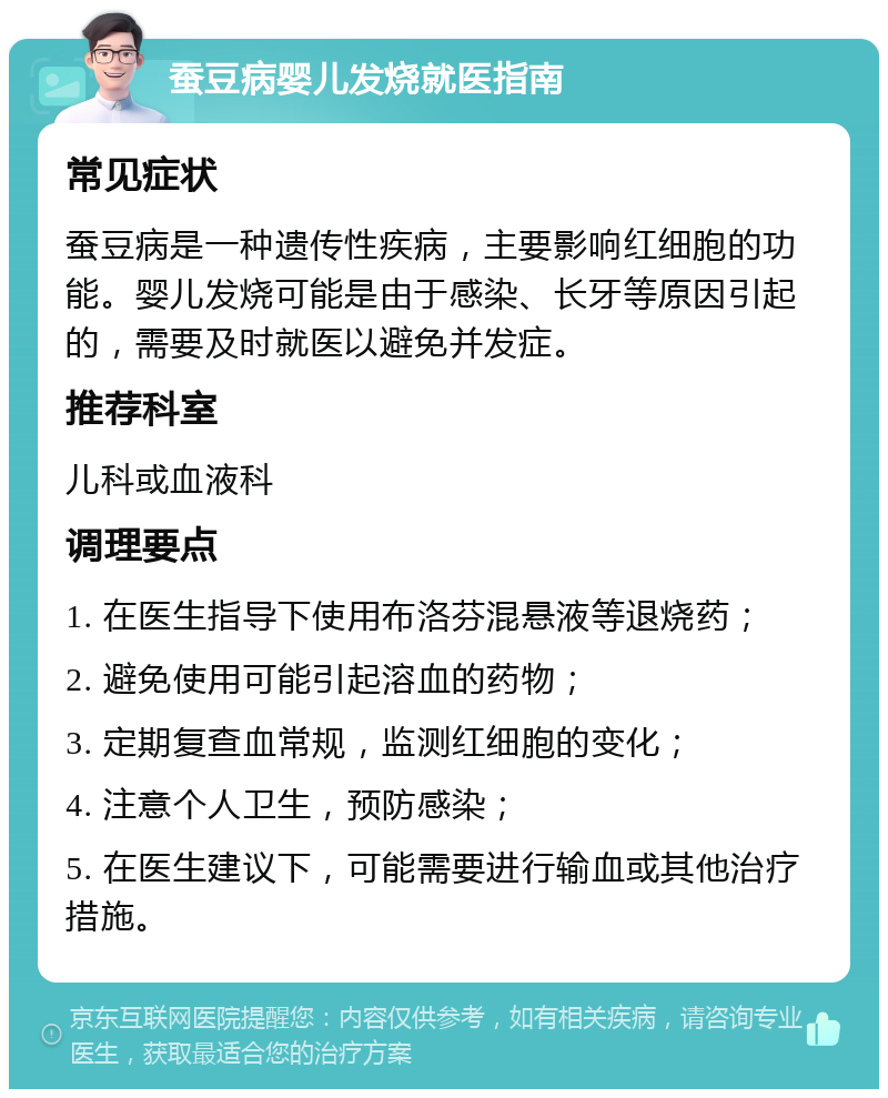 蚕豆病婴儿发烧就医指南 常见症状 蚕豆病是一种遗传性疾病，主要影响红细胞的功能。婴儿发烧可能是由于感染、长牙等原因引起的，需要及时就医以避免并发症。 推荐科室 儿科或血液科 调理要点 1. 在医生指导下使用布洛芬混悬液等退烧药； 2. 避免使用可能引起溶血的药物； 3. 定期复查血常规，监测红细胞的变化； 4. 注意个人卫生，预防感染； 5. 在医生建议下，可能需要进行输血或其他治疗措施。