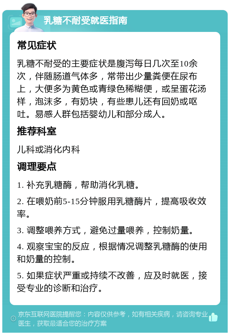 乳糖不耐受就医指南 常见症状 乳糖不耐受的主要症状是腹泻每日几次至10余次，伴随肠道气体多，常带出少量粪便在尿布上，大便多为黄色或青绿色稀糊便，或呈蛋花汤样，泡沫多，有奶块，有些患儿还有回奶或呕吐。易感人群包括婴幼儿和部分成人。 推荐科室 儿科或消化内科 调理要点 1. 补充乳糖酶，帮助消化乳糖。 2. 在喂奶前5-15分钟服用乳糖酶片，提高吸收效率。 3. 调整喂养方式，避免过量喂养，控制奶量。 4. 观察宝宝的反应，根据情况调整乳糖酶的使用和奶量的控制。 5. 如果症状严重或持续不改善，应及时就医，接受专业的诊断和治疗。