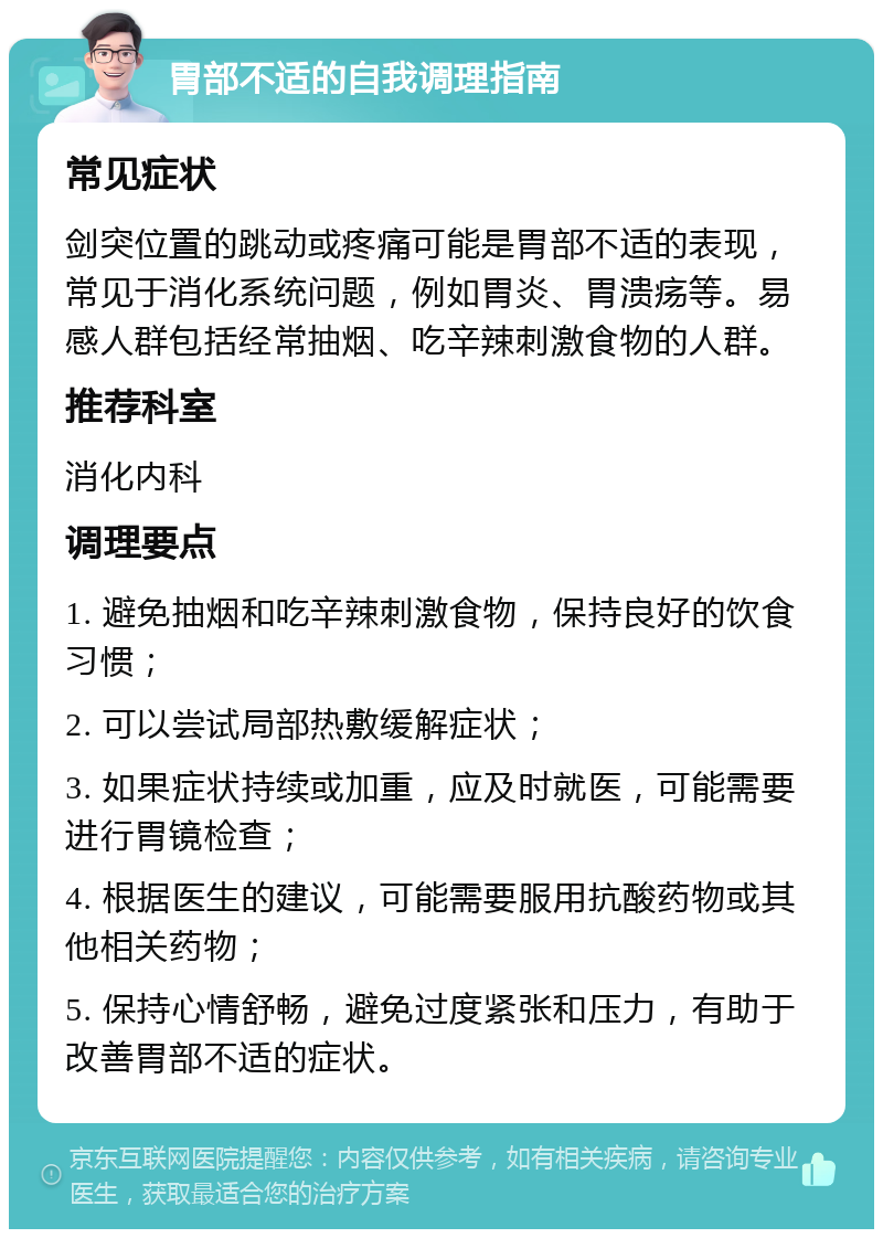 胃部不适的自我调理指南 常见症状 剑突位置的跳动或疼痛可能是胃部不适的表现，常见于消化系统问题，例如胃炎、胃溃疡等。易感人群包括经常抽烟、吃辛辣刺激食物的人群。 推荐科室 消化内科 调理要点 1. 避免抽烟和吃辛辣刺激食物，保持良好的饮食习惯； 2. 可以尝试局部热敷缓解症状； 3. 如果症状持续或加重，应及时就医，可能需要进行胃镜检查； 4. 根据医生的建议，可能需要服用抗酸药物或其他相关药物； 5. 保持心情舒畅，避免过度紧张和压力，有助于改善胃部不适的症状。