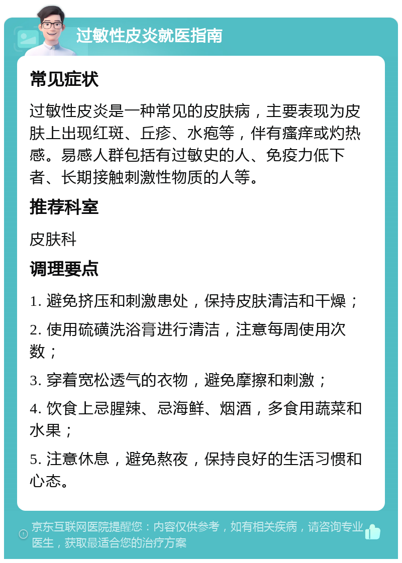 过敏性皮炎就医指南 常见症状 过敏性皮炎是一种常见的皮肤病，主要表现为皮肤上出现红斑、丘疹、水疱等，伴有瘙痒或灼热感。易感人群包括有过敏史的人、免疫力低下者、长期接触刺激性物质的人等。 推荐科室 皮肤科 调理要点 1. 避免挤压和刺激患处，保持皮肤清洁和干燥； 2. 使用硫磺洗浴膏进行清洁，注意每周使用次数； 3. 穿着宽松透气的衣物，避免摩擦和刺激； 4. 饮食上忌腥辣、忌海鲜、烟酒，多食用蔬菜和水果； 5. 注意休息，避免熬夜，保持良好的生活习惯和心态。