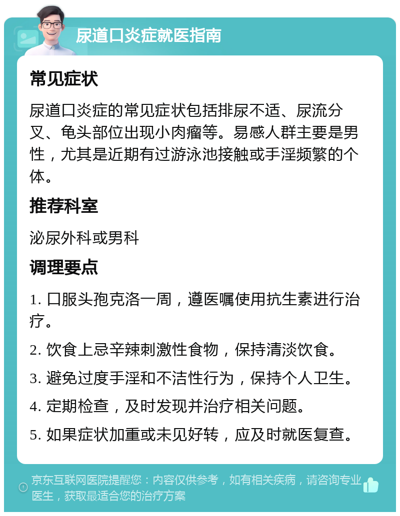 尿道口炎症就医指南 常见症状 尿道口炎症的常见症状包括排尿不适、尿流分叉、龟头部位出现小肉瘤等。易感人群主要是男性，尤其是近期有过游泳池接触或手淫频繁的个体。 推荐科室 泌尿外科或男科 调理要点 1. 口服头孢克洛一周，遵医嘱使用抗生素进行治疗。 2. 饮食上忌辛辣刺激性食物，保持清淡饮食。 3. 避免过度手淫和不洁性行为，保持个人卫生。 4. 定期检查，及时发现并治疗相关问题。 5. 如果症状加重或未见好转，应及时就医复查。