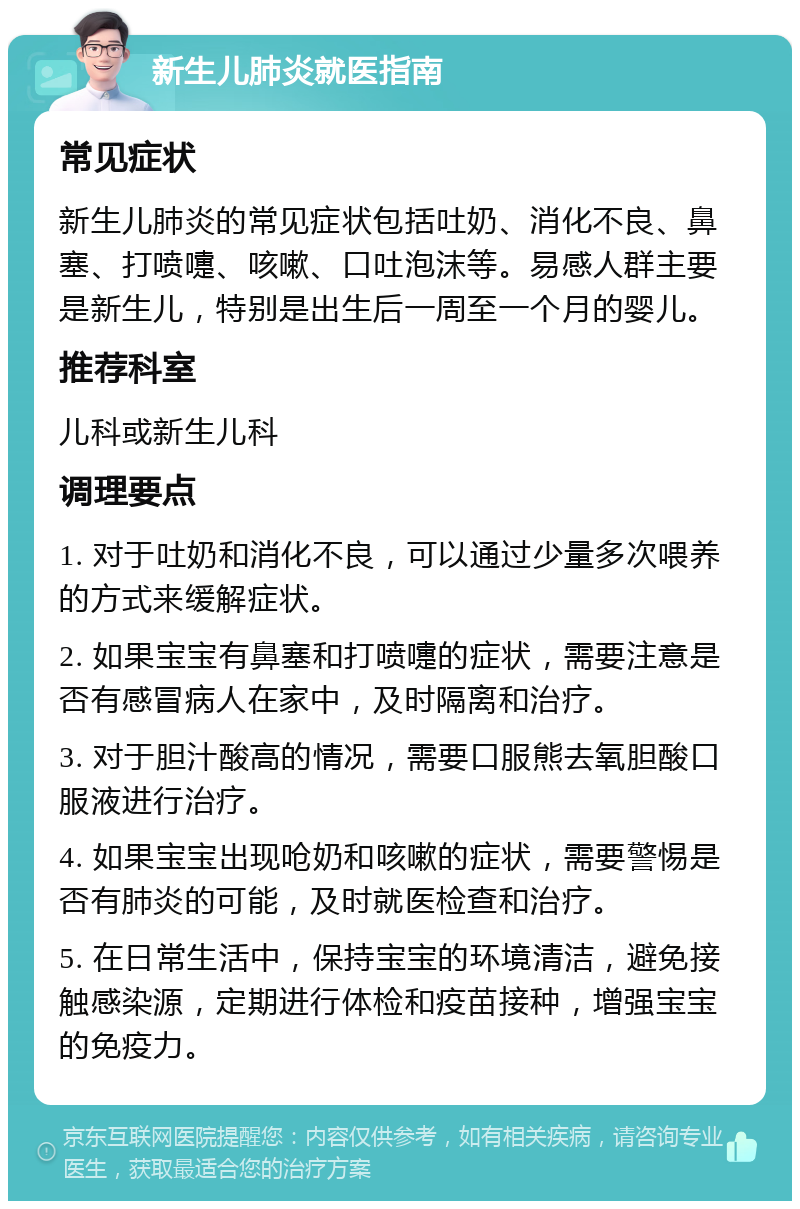 新生儿肺炎就医指南 常见症状 新生儿肺炎的常见症状包括吐奶、消化不良、鼻塞、打喷嚏、咳嗽、口吐泡沫等。易感人群主要是新生儿，特别是出生后一周至一个月的婴儿。 推荐科室 儿科或新生儿科 调理要点 1. 对于吐奶和消化不良，可以通过少量多次喂养的方式来缓解症状。 2. 如果宝宝有鼻塞和打喷嚏的症状，需要注意是否有感冒病人在家中，及时隔离和治疗。 3. 对于胆汁酸高的情况，需要口服熊去氧胆酸口服液进行治疗。 4. 如果宝宝出现呛奶和咳嗽的症状，需要警惕是否有肺炎的可能，及时就医检查和治疗。 5. 在日常生活中，保持宝宝的环境清洁，避免接触感染源，定期进行体检和疫苗接种，增强宝宝的免疫力。