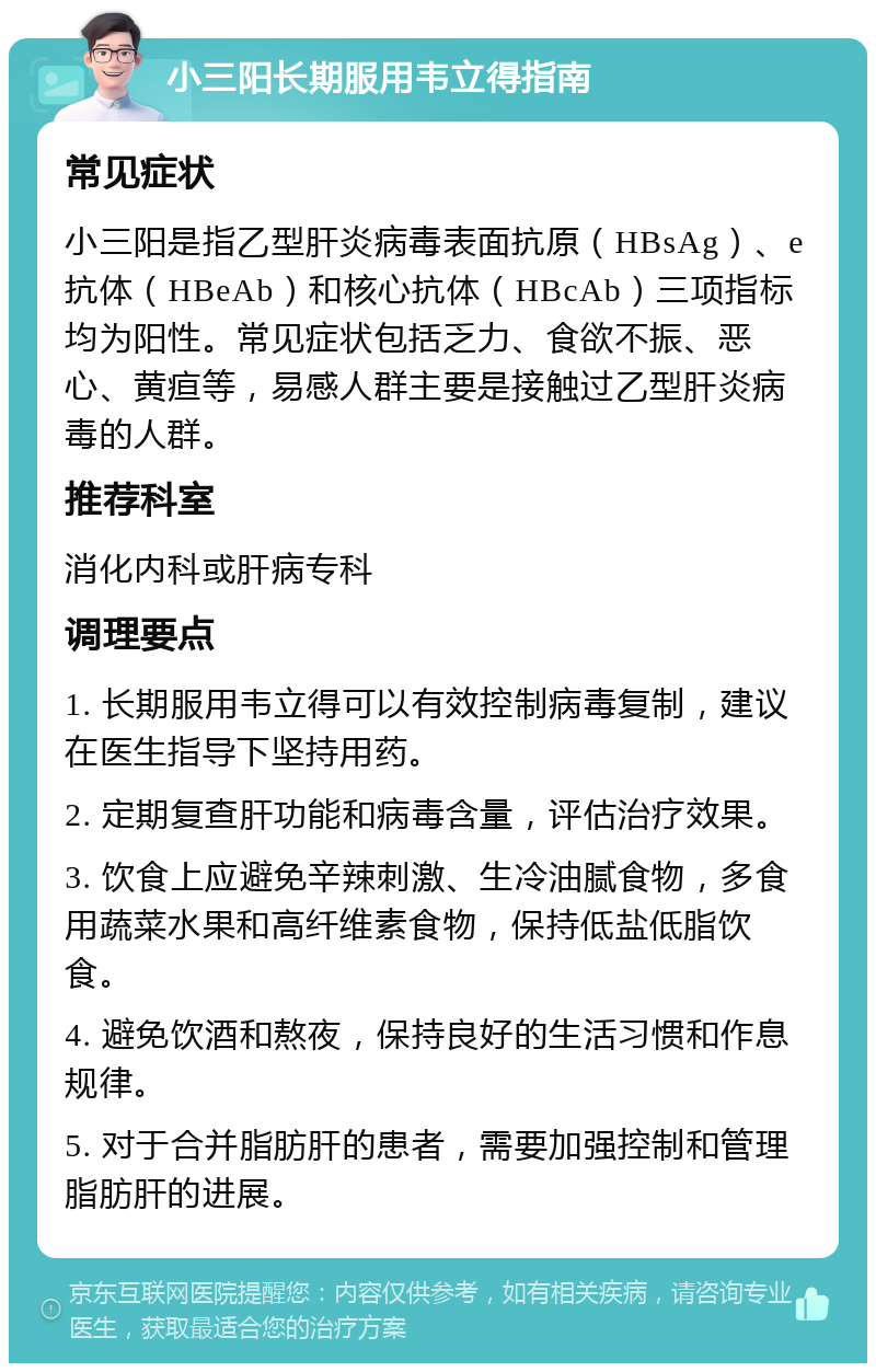 小三阳长期服用韦立得指南 常见症状 小三阳是指乙型肝炎病毒表面抗原（HBsAg）、e抗体（HBeAb）和核心抗体（HBcAb）三项指标均为阳性。常见症状包括乏力、食欲不振、恶心、黄疸等，易感人群主要是接触过乙型肝炎病毒的人群。 推荐科室 消化内科或肝病专科 调理要点 1. 长期服用韦立得可以有效控制病毒复制，建议在医生指导下坚持用药。 2. 定期复查肝功能和病毒含量，评估治疗效果。 3. 饮食上应避免辛辣刺激、生冷油腻食物，多食用蔬菜水果和高纤维素食物，保持低盐低脂饮食。 4. 避免饮酒和熬夜，保持良好的生活习惯和作息规律。 5. 对于合并脂肪肝的患者，需要加强控制和管理脂肪肝的进展。