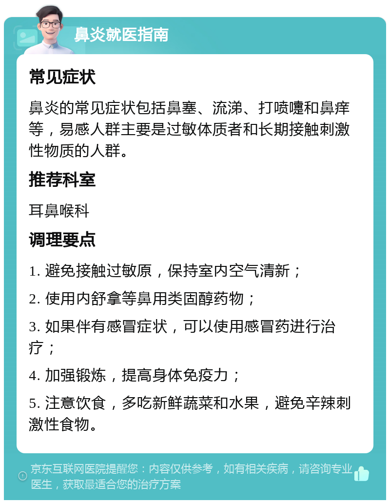 鼻炎就医指南 常见症状 鼻炎的常见症状包括鼻塞、流涕、打喷嚏和鼻痒等，易感人群主要是过敏体质者和长期接触刺激性物质的人群。 推荐科室 耳鼻喉科 调理要点 1. 避免接触过敏原，保持室内空气清新； 2. 使用内舒拿等鼻用类固醇药物； 3. 如果伴有感冒症状，可以使用感冒药进行治疗； 4. 加强锻炼，提高身体免疫力； 5. 注意饮食，多吃新鲜蔬菜和水果，避免辛辣刺激性食物。