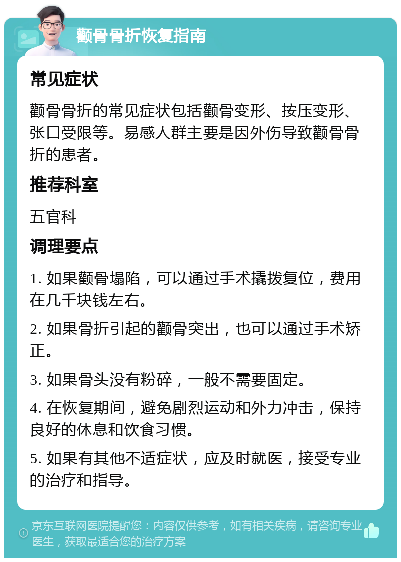 颧骨骨折恢复指南 常见症状 颧骨骨折的常见症状包括颧骨变形、按压变形、张口受限等。易感人群主要是因外伤导致颧骨骨折的患者。 推荐科室 五官科 调理要点 1. 如果颧骨塌陷，可以通过手术撬拨复位，费用在几千块钱左右。 2. 如果骨折引起的颧骨突出，也可以通过手术矫正。 3. 如果骨头没有粉碎，一般不需要固定。 4. 在恢复期间，避免剧烈运动和外力冲击，保持良好的休息和饮食习惯。 5. 如果有其他不适症状，应及时就医，接受专业的治疗和指导。