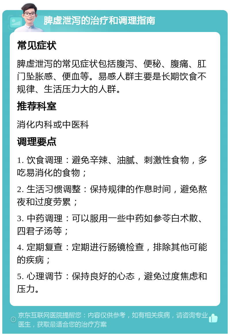 脾虚泄泻的治疗和调理指南 常见症状 脾虚泄泻的常见症状包括腹泻、便秘、腹痛、肛门坠胀感、便血等。易感人群主要是长期饮食不规律、生活压力大的人群。 推荐科室 消化内科或中医科 调理要点 1. 饮食调理：避免辛辣、油腻、刺激性食物，多吃易消化的食物； 2. 生活习惯调整：保持规律的作息时间，避免熬夜和过度劳累； 3. 中药调理：可以服用一些中药如参苓白术散、四君子汤等； 4. 定期复查：定期进行肠镜检查，排除其他可能的疾病； 5. 心理调节：保持良好的心态，避免过度焦虑和压力。