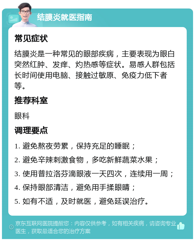 结膜炎就医指南 常见症状 结膜炎是一种常见的眼部疾病，主要表现为眼白突然红肿、发痒、灼热感等症状。易感人群包括长时间使用电脑、接触过敏原、免疫力低下者等。 推荐科室 眼科 调理要点 1. 避免熬夜劳累，保持充足的睡眠； 2. 避免辛辣刺激食物，多吃新鲜蔬菜水果； 3. 使用普拉洛芬滴眼液一天四次，连续用一周； 4. 保持眼部清洁，避免用手揉眼睛； 5. 如有不适，及时就医，避免延误治疗。