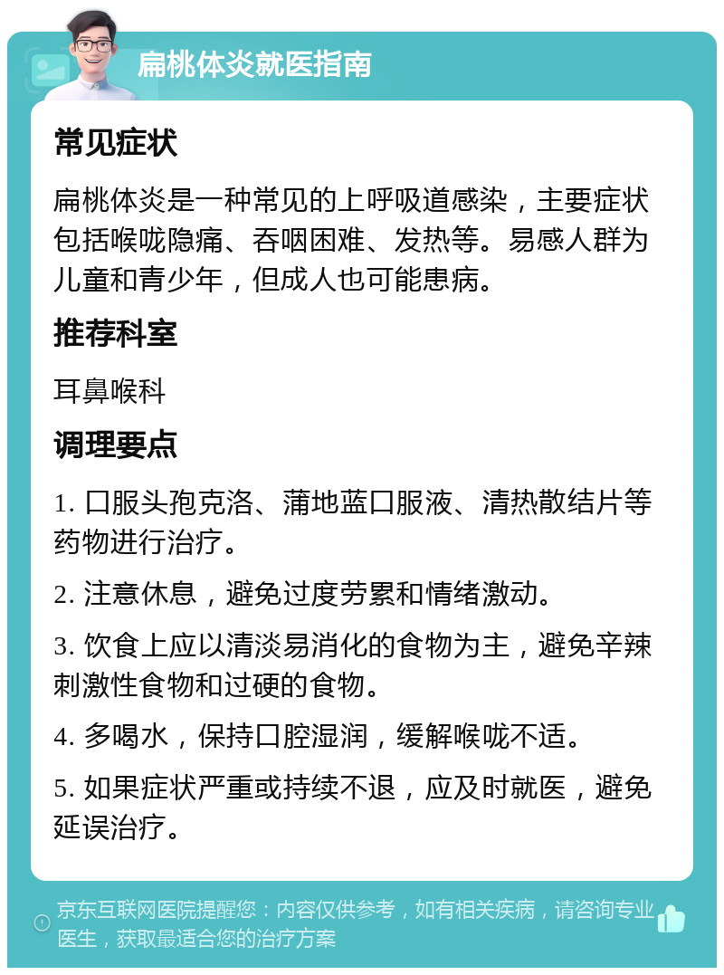 扁桃体炎就医指南 常见症状 扁桃体炎是一种常见的上呼吸道感染，主要症状包括喉咙隐痛、吞咽困难、发热等。易感人群为儿童和青少年，但成人也可能患病。 推荐科室 耳鼻喉科 调理要点 1. 口服头孢克洛、蒲地蓝口服液、清热散结片等药物进行治疗。 2. 注意休息，避免过度劳累和情绪激动。 3. 饮食上应以清淡易消化的食物为主，避免辛辣刺激性食物和过硬的食物。 4. 多喝水，保持口腔湿润，缓解喉咙不适。 5. 如果症状严重或持续不退，应及时就医，避免延误治疗。