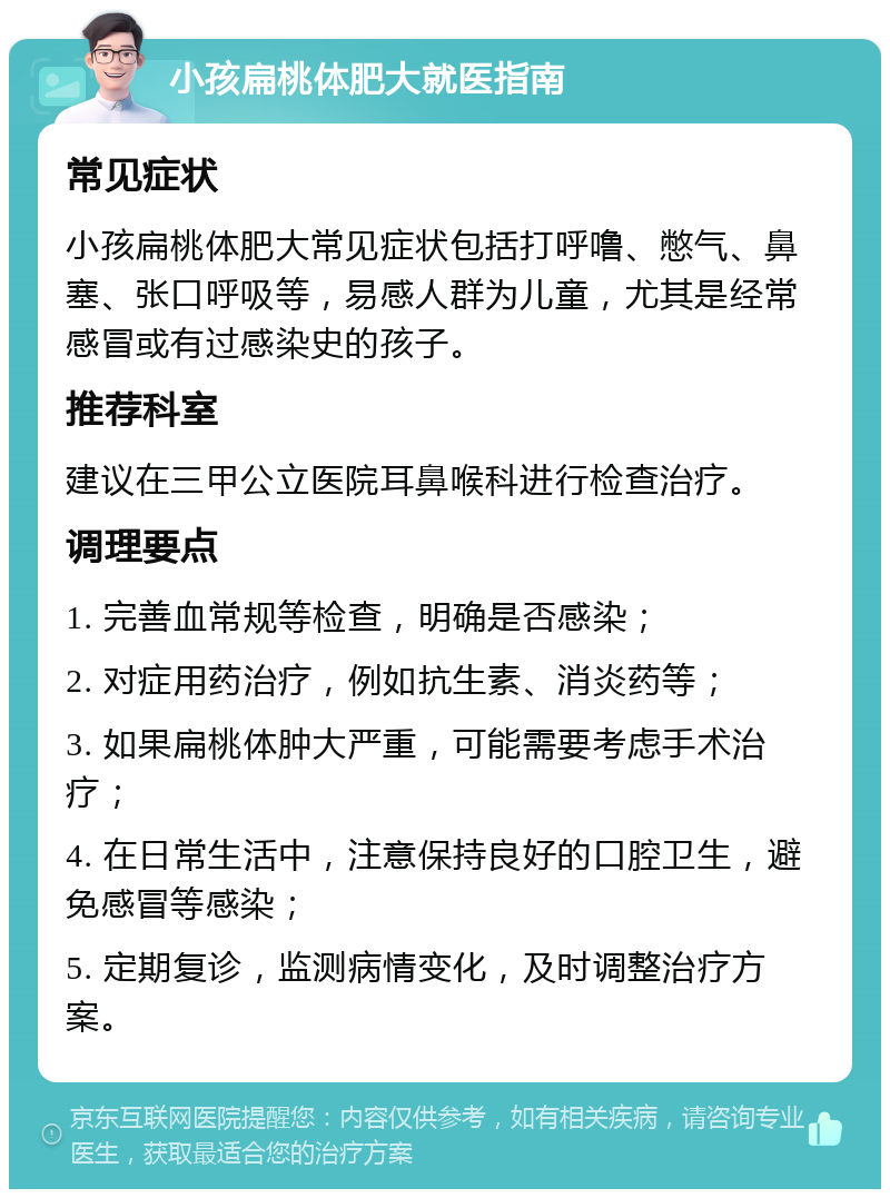 小孩扁桃体肥大就医指南 常见症状 小孩扁桃体肥大常见症状包括打呼噜、憋气、鼻塞、张口呼吸等，易感人群为儿童，尤其是经常感冒或有过感染史的孩子。 推荐科室 建议在三甲公立医院耳鼻喉科进行检查治疗。 调理要点 1. 完善血常规等检查，明确是否感染； 2. 对症用药治疗，例如抗生素、消炎药等； 3. 如果扁桃体肿大严重，可能需要考虑手术治疗； 4. 在日常生活中，注意保持良好的口腔卫生，避免感冒等感染； 5. 定期复诊，监测病情变化，及时调整治疗方案。