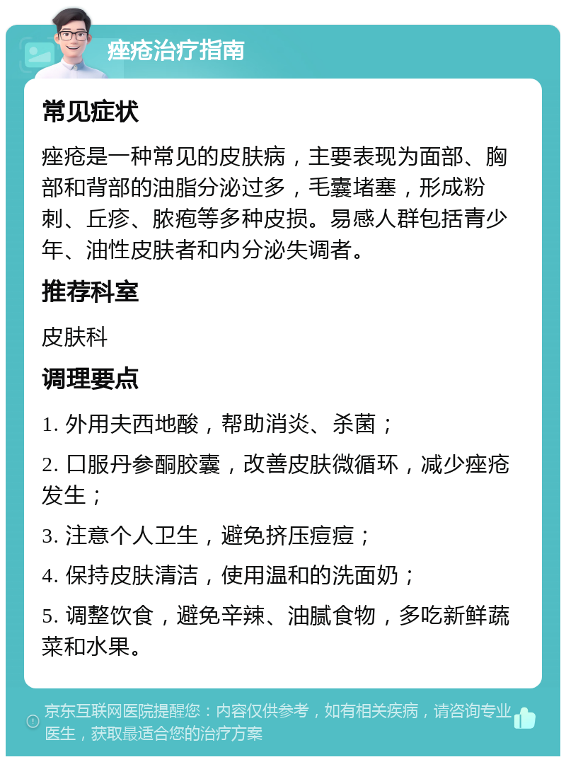 痤疮治疗指南 常见症状 痤疮是一种常见的皮肤病，主要表现为面部、胸部和背部的油脂分泌过多，毛囊堵塞，形成粉刺、丘疹、脓疱等多种皮损。易感人群包括青少年、油性皮肤者和内分泌失调者。 推荐科室 皮肤科 调理要点 1. 外用夫西地酸，帮助消炎、杀菌； 2. 口服丹参酮胶囊，改善皮肤微循环，减少痤疮发生； 3. 注意个人卫生，避免挤压痘痘； 4. 保持皮肤清洁，使用温和的洗面奶； 5. 调整饮食，避免辛辣、油腻食物，多吃新鲜蔬菜和水果。