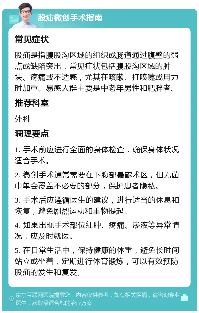 股疝微创手术指南 常见症状 股疝是指腹股沟区域的组织或肠道通过腹壁的弱点或缺陷突出，常见症状包括腹股沟区域的肿块、疼痛或不适感，尤其在咳嗽、打喷嚏或用力时加重。易感人群主要是中老年男性和肥胖者。 推荐科室 外科 调理要点 1. 手术前应进行全面的身体检查，确保身体状况适合手术。 2. 微创手术通常需要在下腹部暴露术区，但无菌巾单会覆盖不必要的部分，保护患者隐私。 3. 手术后应遵循医生的建议，进行适当的休息和恢复，避免剧烈运动和重物提起。 4. 如果出现手术部位红肿、疼痛、渗液等异常情况，应及时就医。 5. 在日常生活中，保持健康的体重，避免长时间站立或坐着，定期进行体育锻炼，可以有效预防股疝的发生和复发。