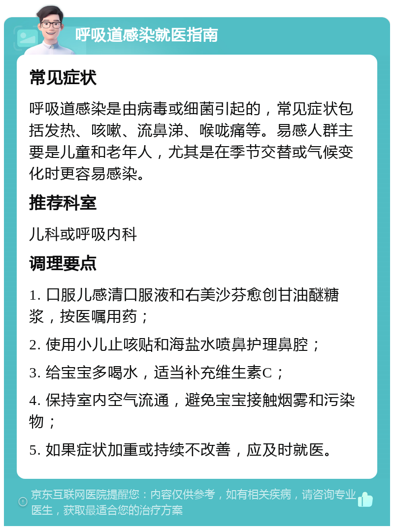 呼吸道感染就医指南 常见症状 呼吸道感染是由病毒或细菌引起的，常见症状包括发热、咳嗽、流鼻涕、喉咙痛等。易感人群主要是儿童和老年人，尤其是在季节交替或气候变化时更容易感染。 推荐科室 儿科或呼吸内科 调理要点 1. 口服儿感清口服液和右美沙芬愈创甘油醚糖浆，按医嘱用药； 2. 使用小儿止咳贴和海盐水喷鼻护理鼻腔； 3. 给宝宝多喝水，适当补充维生素C； 4. 保持室内空气流通，避免宝宝接触烟雾和污染物； 5. 如果症状加重或持续不改善，应及时就医。