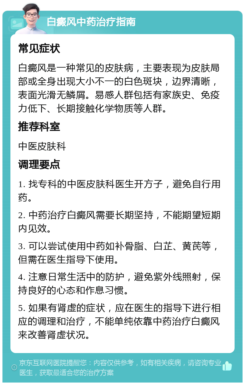 白癜风中药治疗指南 常见症状 白癜风是一种常见的皮肤病，主要表现为皮肤局部或全身出现大小不一的白色斑块，边界清晰，表面光滑无鳞屑。易感人群包括有家族史、免疫力低下、长期接触化学物质等人群。 推荐科室 中医皮肤科 调理要点 1. 找专科的中医皮肤科医生开方子，避免自行用药。 2. 中药治疗白癜风需要长期坚持，不能期望短期内见效。 3. 可以尝试使用中药如补骨脂、白芷、黄芪等，但需在医生指导下使用。 4. 注意日常生活中的防护，避免紫外线照射，保持良好的心态和作息习惯。 5. 如果有肾虚的症状，应在医生的指导下进行相应的调理和治疗，不能单纯依靠中药治疗白癜风来改善肾虚状况。