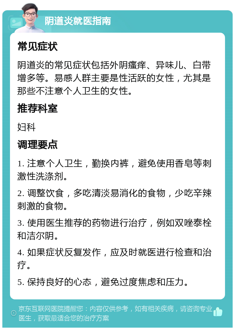 阴道炎就医指南 常见症状 阴道炎的常见症状包括外阴瘙痒、异味儿、白带增多等。易感人群主要是性活跃的女性，尤其是那些不注意个人卫生的女性。 推荐科室 妇科 调理要点 1. 注意个人卫生，勤换内裤，避免使用香皂等刺激性洗涤剂。 2. 调整饮食，多吃清淡易消化的食物，少吃辛辣刺激的食物。 3. 使用医生推荐的药物进行治疗，例如双唑泰栓和洁尔阴。 4. 如果症状反复发作，应及时就医进行检查和治疗。 5. 保持良好的心态，避免过度焦虑和压力。