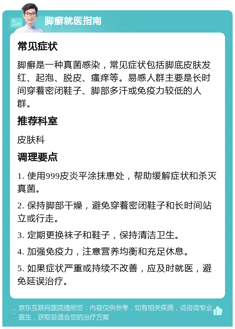 脚癣就医指南 常见症状 脚癣是一种真菌感染，常见症状包括脚底皮肤发红、起泡、脱皮、瘙痒等。易感人群主要是长时间穿着密闭鞋子、脚部多汗或免疫力较低的人群。 推荐科室 皮肤科 调理要点 1. 使用999皮炎平涂抹患处，帮助缓解症状和杀灭真菌。 2. 保持脚部干燥，避免穿着密闭鞋子和长时间站立或行走。 3. 定期更换袜子和鞋子，保持清洁卫生。 4. 加强免疫力，注意营养均衡和充足休息。 5. 如果症状严重或持续不改善，应及时就医，避免延误治疗。