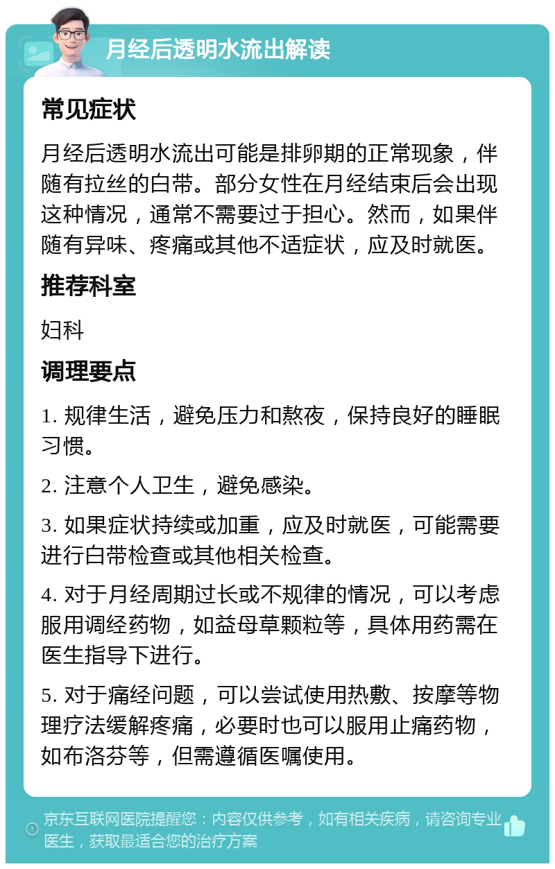 月经后透明水流出解读 常见症状 月经后透明水流出可能是排卵期的正常现象，伴随有拉丝的白带。部分女性在月经结束后会出现这种情况，通常不需要过于担心。然而，如果伴随有异味、疼痛或其他不适症状，应及时就医。 推荐科室 妇科 调理要点 1. 规律生活，避免压力和熬夜，保持良好的睡眠习惯。 2. 注意个人卫生，避免感染。 3. 如果症状持续或加重，应及时就医，可能需要进行白带检查或其他相关检查。 4. 对于月经周期过长或不规律的情况，可以考虑服用调经药物，如益母草颗粒等，具体用药需在医生指导下进行。 5. 对于痛经问题，可以尝试使用热敷、按摩等物理疗法缓解疼痛，必要时也可以服用止痛药物，如布洛芬等，但需遵循医嘱使用。