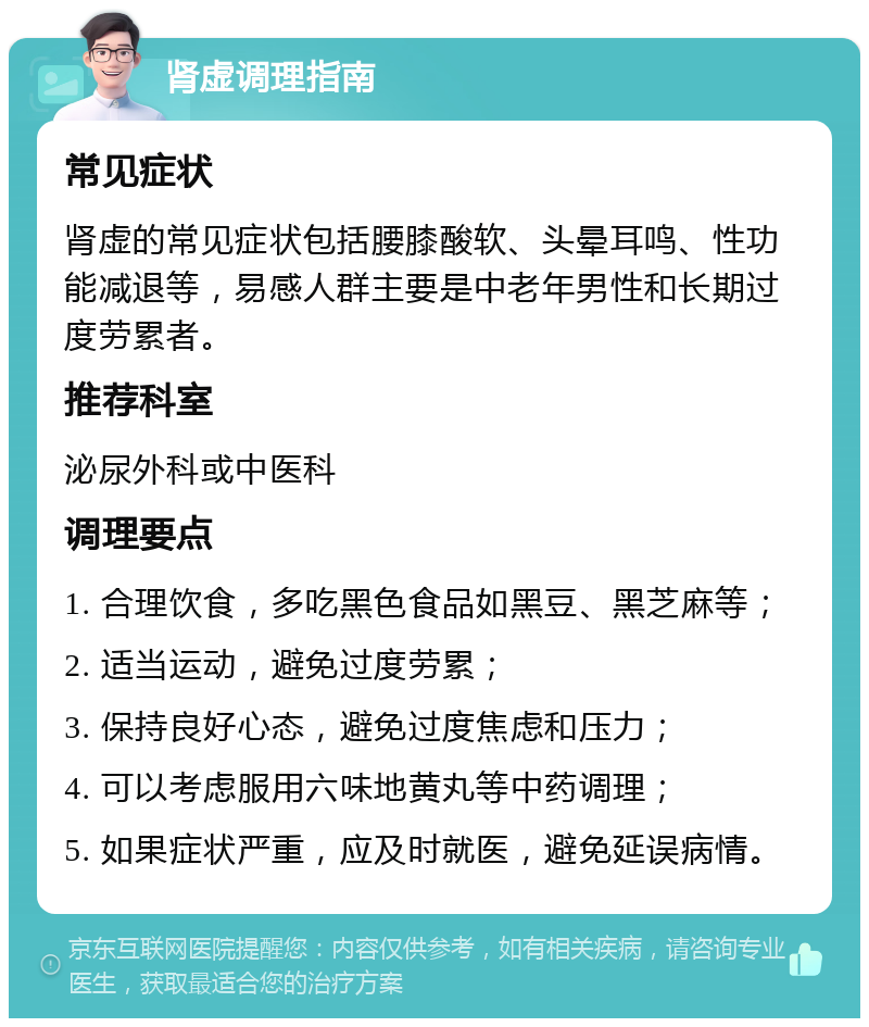 肾虚调理指南 常见症状 肾虚的常见症状包括腰膝酸软、头晕耳鸣、性功能减退等，易感人群主要是中老年男性和长期过度劳累者。 推荐科室 泌尿外科或中医科 调理要点 1. 合理饮食，多吃黑色食品如黑豆、黑芝麻等； 2. 适当运动，避免过度劳累； 3. 保持良好心态，避免过度焦虑和压力； 4. 可以考虑服用六味地黄丸等中药调理； 5. 如果症状严重，应及时就医，避免延误病情。