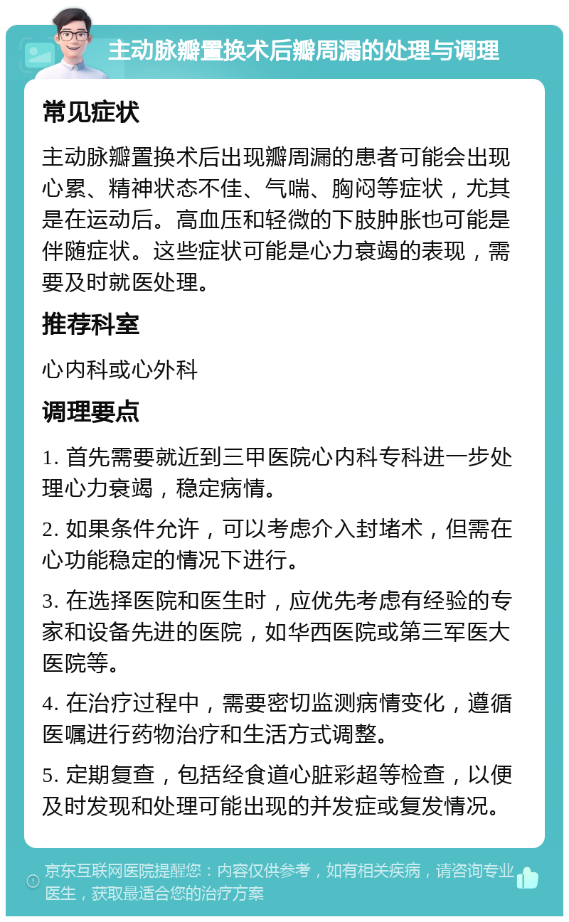 主动脉瓣置换术后瓣周漏的处理与调理 常见症状 主动脉瓣置换术后出现瓣周漏的患者可能会出现心累、精神状态不佳、气喘、胸闷等症状，尤其是在运动后。高血压和轻微的下肢肿胀也可能是伴随症状。这些症状可能是心力衰竭的表现，需要及时就医处理。 推荐科室 心内科或心外科 调理要点 1. 首先需要就近到三甲医院心内科专科进一步处理心力衰竭，稳定病情。 2. 如果条件允许，可以考虑介入封堵术，但需在心功能稳定的情况下进行。 3. 在选择医院和医生时，应优先考虑有经验的专家和设备先进的医院，如华西医院或第三军医大医院等。 4. 在治疗过程中，需要密切监测病情变化，遵循医嘱进行药物治疗和生活方式调整。 5. 定期复查，包括经食道心脏彩超等检查，以便及时发现和处理可能出现的并发症或复发情况。